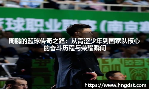 周鹏的篮球传奇之路：从青涩少年到国家队核心的奋斗历程与荣耀瞬间